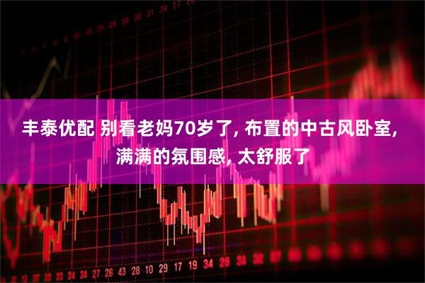 丰泰优配 别看老妈70岁了, 布置的中古风卧室, 满满的氛围感, 太舒服了