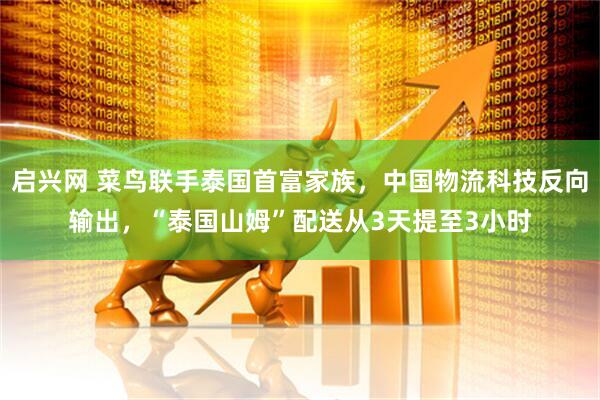 启兴网 菜鸟联手泰国首富家族，中国物流科技反向输出，“泰国山姆”配送从3天提至3小时