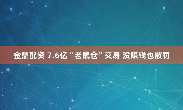 金鼎配资 7.6亿“老鼠仓”交易 没赚钱也被罚