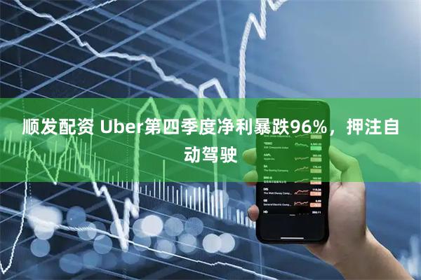 顺发配资 Uber第四季度净利暴跌96%，押注自动驾驶