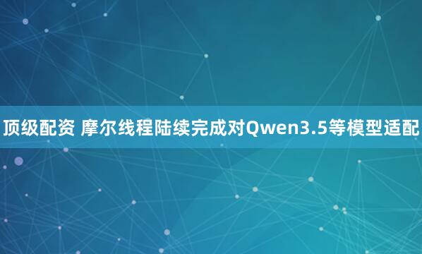 顶级配资 摩尔线程陆续完成对Qwen3.5等模型适配