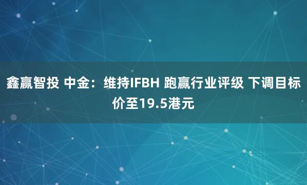 鑫赢智投 中金：维持IFBH 跑赢行业评级 下调目标价至19.5港元