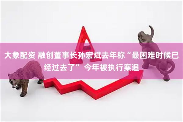 大象配资 融创董事长孙宏斌去年称“最困难时候已经过去了” 今年被执行案追