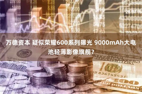 万德资本 疑似荣耀600系列曝光 9000mAh大电池轻薄影像旗舰？