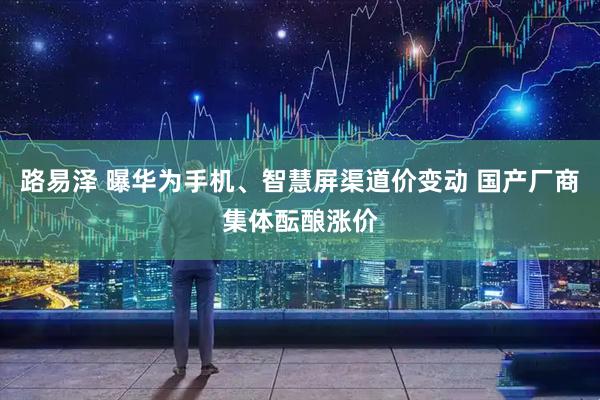 路易泽 曝华为手机、智慧屏渠道价变动 国产厂商集体酝酿涨价