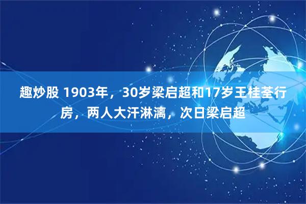 趣炒股 1903年，30岁梁启超和17岁王桂荃行房，两人大汗淋漓，次日梁启超