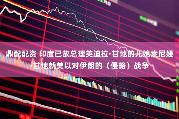 鼎配配资 印度已故总理英迪拉·甘地的儿媳索尼娅·甘地就美以对伊朗的（侵略）战争