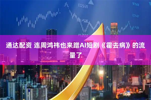 通达配资 连周鸿祎也来蹭AI短剧《霍去病》的流量了