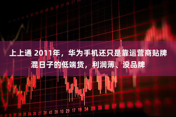 上上通 2011年，华为手机还只是靠运营商贴牌混日子的低端货，利润薄、没品牌
