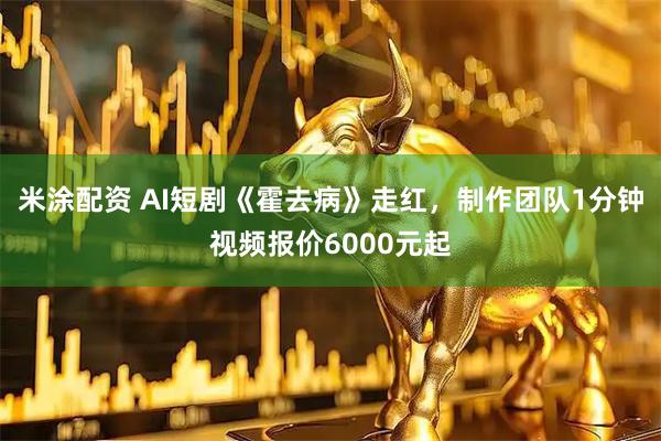 米涂配资 AI短剧《霍去病》走红，制作团队1分钟视频报价6000元起