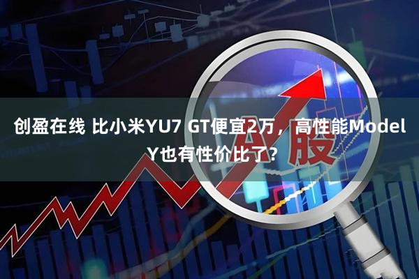 创盈在线 比小米YU7 GT便宜2万，高性能Model Y也有性价比了？