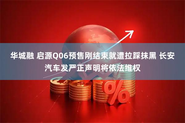 华城融 启源Q06预售刚结束就遭拉踩抹黑 长安汽车发严正声明将依法维权
