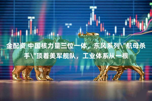 金配资 中国核力量三位一体，东风系列＂航母杀手＂顶着美军舰队，工业体系从一根