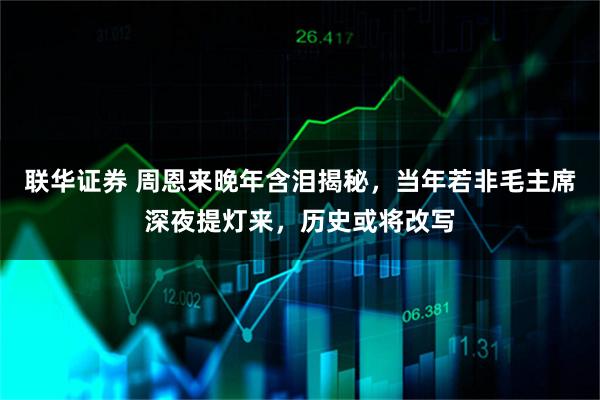 联华证券 周恩来晚年含泪揭秘，当年若非毛主席深夜提灯来，历史或将改写