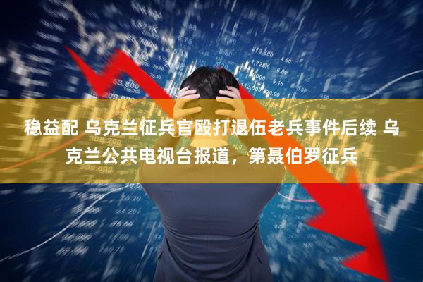 稳益配 乌克兰征兵官殴打退伍老兵事件后续 乌克兰公共电视台报道，第聂伯罗征兵