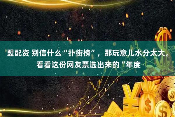 盟配资 别信什么“扑街榜”，那玩意儿水分太大。 看看这份网友票选出来的“年度