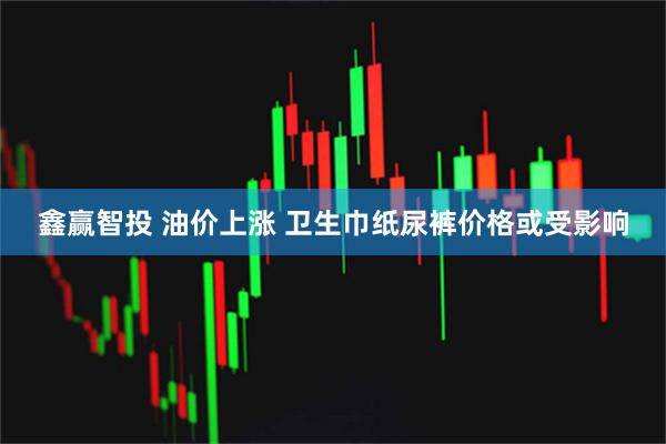 鑫赢智投 油价上涨 卫生巾纸尿裤价格或受影响
