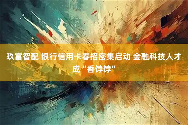 玖富智配 银行信用卡春招密集启动 金融科技人才成“香饽饽”