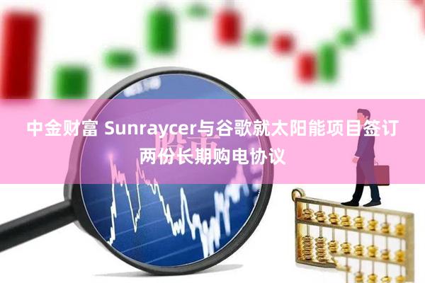 中金财富 Sunraycer与谷歌就太阳能项目签订两份长期购电协议