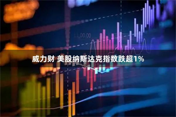威力财 美股纳斯达克指数跌超1%