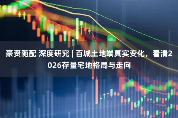 豪资随配 深度研究 | 百城土地端真实变化，看清2026存量宅地格局与走向