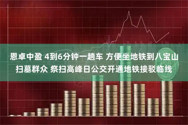 恩卓中盈 4到6分钟一趟车 方便坐地铁到八宝山扫墓群众 祭扫高峰日公交开通地铁接驳临线