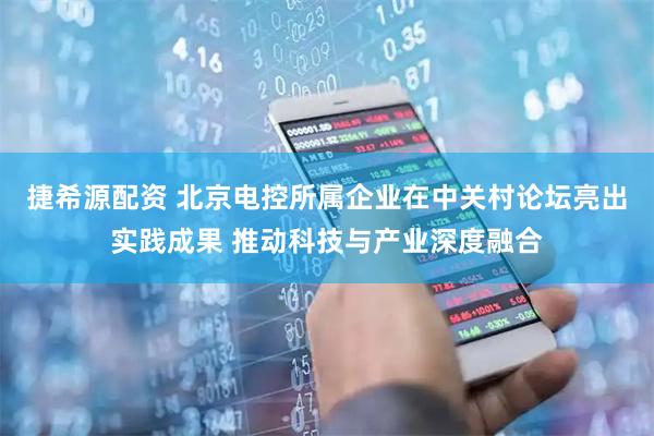 捷希源配资 北京电控所属企业在中关村论坛亮出实践成果 推动科技与产业深度融合
