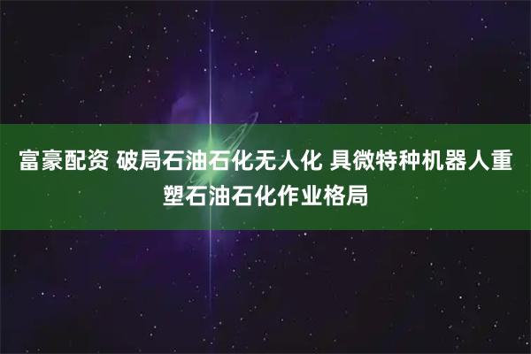 富豪配资 破局石油石化无人化 具微特种机器人重塑石油石化作业格局