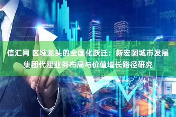 信汇网 区域龙头的全国化跃迁：新宏图城市发展集团代建业务布局与价值增长路径研究