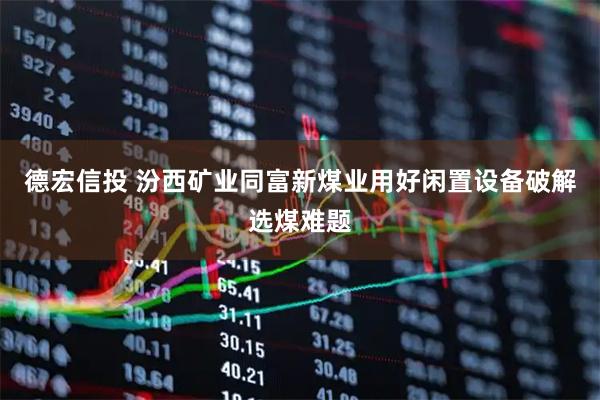 德宏信投 汾西矿业同富新煤业用好闲置设备破解选煤难题