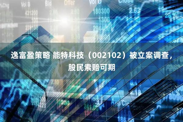 逸富盈策略 能特科技（002102）被立案调查，股民索赔可期