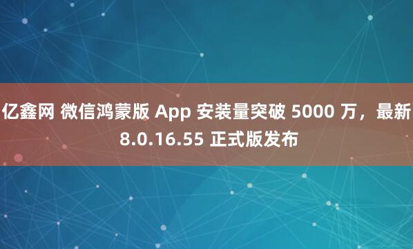 亿鑫网 微信鸿蒙版 App 安装量突破 5000 万，最新 8.0.16.55 正式版发布