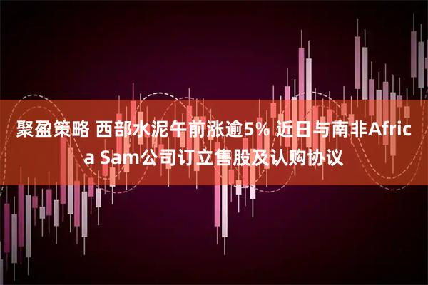 聚盈策略 西部水泥午前涨逾5% 近日与南非Africa Sam公司订立售股及认购协议