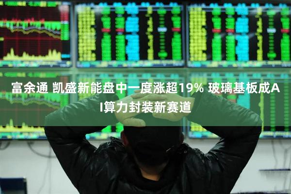 富余通 凯盛新能盘中一度涨超19% 玻璃基板成AI算力封装新赛道