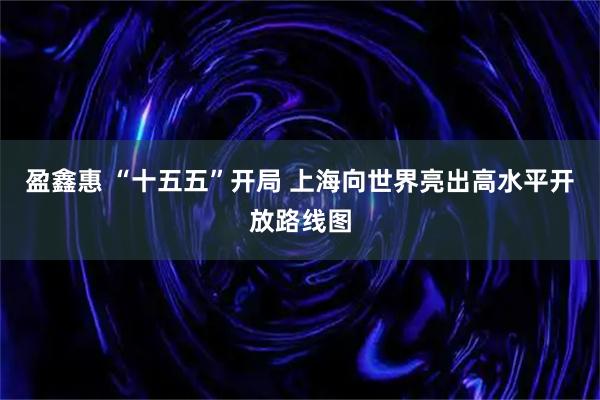 盈鑫惠 “十五五”开局 上海向世界亮出高水平开放路线图