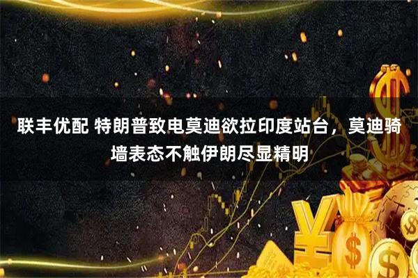 联丰优配 特朗普致电莫迪欲拉印度站台，莫迪骑墙表态不触伊朗尽显精明