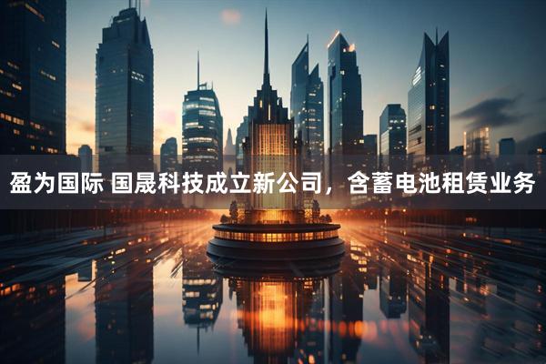 盈为国际 国晟科技成立新公司，含蓄电池租赁业务