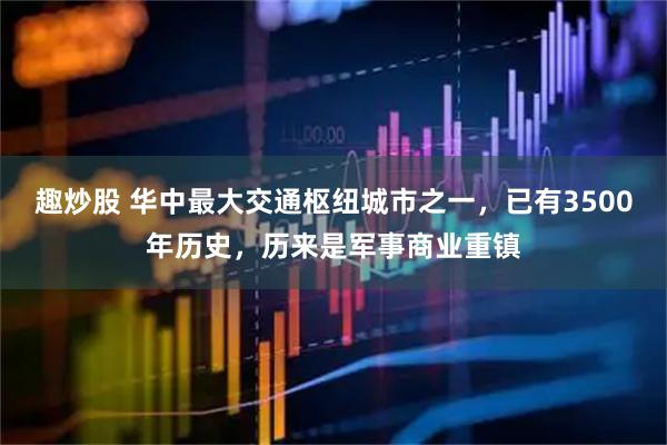 趣炒股 华中最大交通枢纽城市之一，已有3500年历史，历来是军事商业重镇