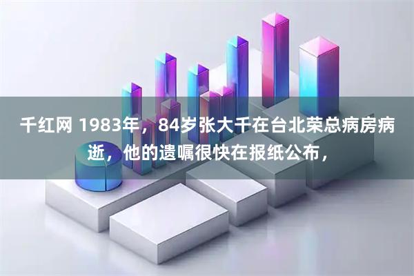 千红网 1983年，84岁张大千在台北荣总病房病逝，他的遗嘱很快在报纸公布，