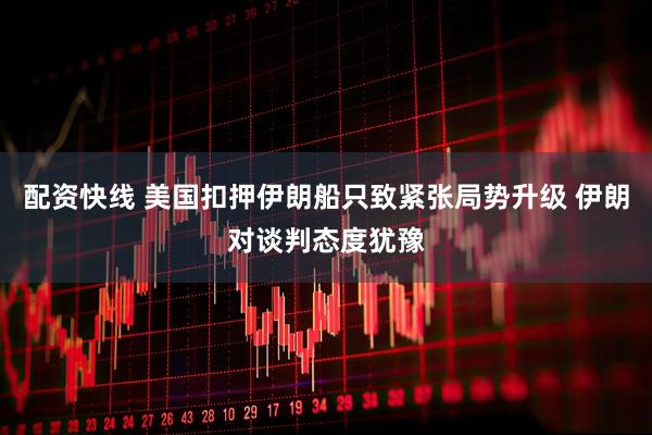 配资快线 美国扣押伊朗船只致紧张局势升级 伊朗对谈判态度犹豫