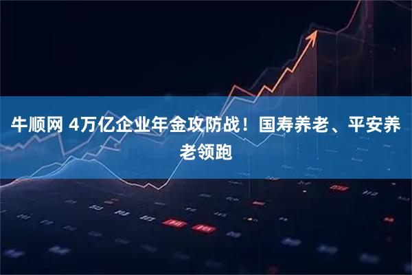 牛顺网 4万亿企业年金攻防战！国寿养老、平安养老领跑