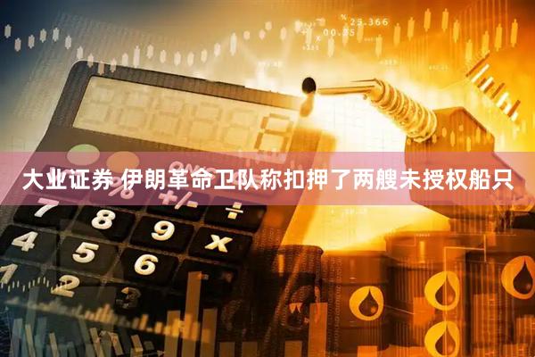 大业证券 伊朗革命卫队称扣押了两艘未授权船只