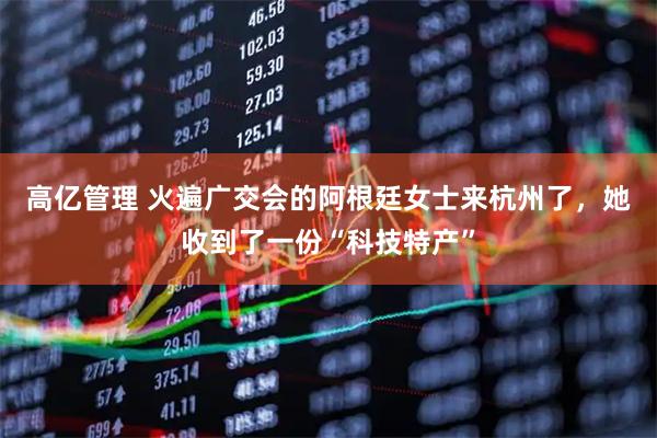 高亿管理 火遍广交会的阿根廷女士来杭州了，她收到了一份“科技特产”