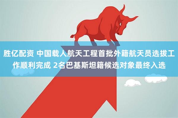 胜亿配资 中国载人航天工程首批外籍航天员选拔工作顺利完成 2名巴基斯坦籍候选对象最终入选