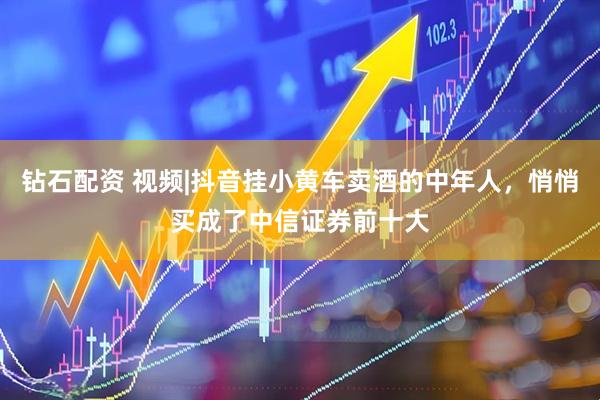 钻石配资 视频|抖音挂小黄车卖酒的中年人，悄悄买成了中信证券前十大