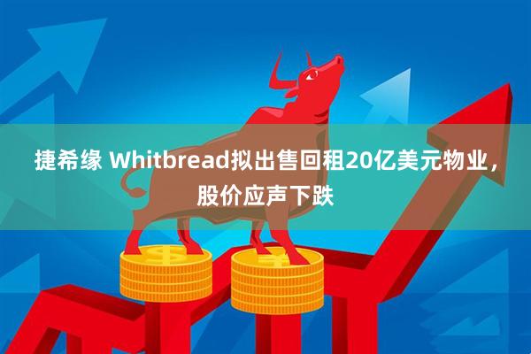 捷希缘 Whitbread拟出售回租20亿美元物业，股价应声下跌