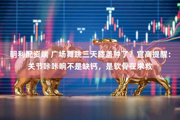 明利配资端 广场舞跳三天膝盖肿了?宜高提醒:关节咔咔响不是缺钙,是软骨在求救