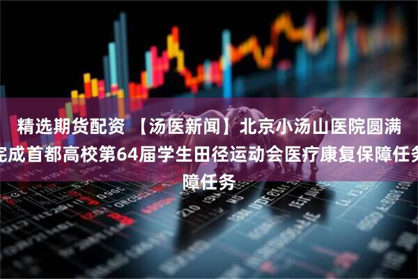 精选期货配资 【汤医新闻】北京小汤山医院圆满完成首都高校第64届学生田径运动会医疗康复保障任务