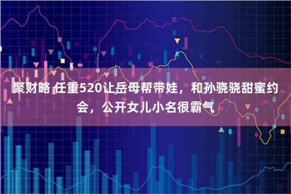聚财略 任重520让岳母帮带娃，和孙骁骁甜蜜约会，公开女儿小名很霸气