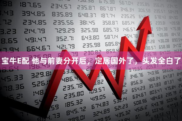 宝牛E配 他与前妻分开后，定居国外了，头发全白了
